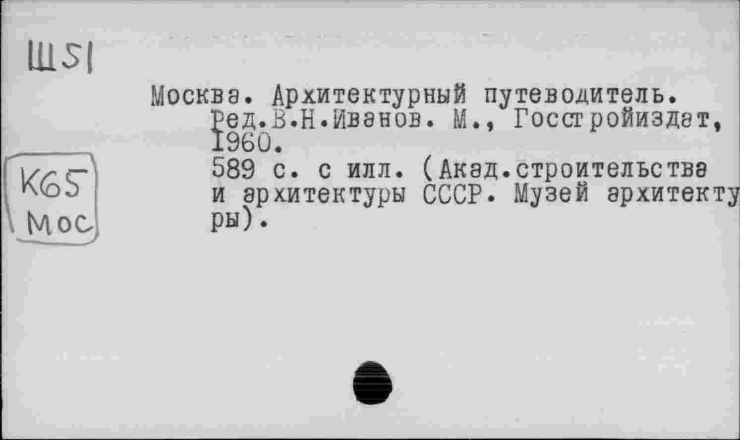 ﻿IUS|
К6?|
Москва. Архитектурный путеводитель.
Ред.В.Н.Ивэнов. М., Госсгройиздат, 1960.
589 с. с илл. (Акад.строительства и архитектуры СССР. Музей архитекту ры).